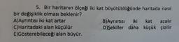 5. Bir haritanın ölçeği iki kat büyütüldüğünde haritada nasıl
bir değişiklik olması beklenir?
A)Ayrıntısı iki kat artar
C)Haritadaki alan küçülür
E)Gösterebileceği alan büyür.
B)Ayrıntısı iki
D) Şekiller daha
kat azalır
küçük çizilir