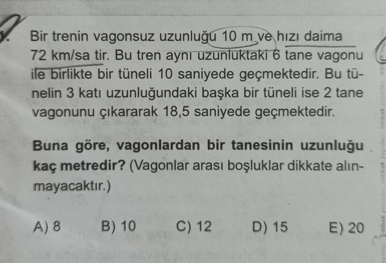 Bir trenin vagonsuz uzunluğu 10 m ve hızı daima
72 km/sa tir. Bu tren aynı uzunluktaki 6 tane vagonu
ile birlikte bir tüneli 10 saniyede geçmektedir. Bu tü-
nelin 3 katı uzunluğundaki başka bir tüneli ise 2 tane
vagonunu çıkararak 18,5 saniyede geçmektedir