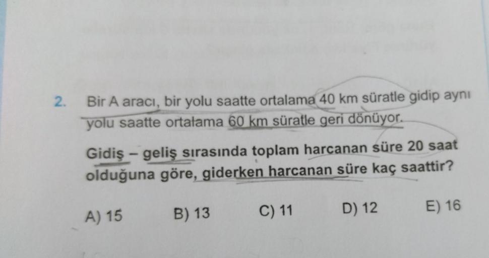 2.
Bir A aracı, bir yolu saatte ortalama 40 km süratle gidip aynı
yolu saatte ortalama 60 km süratle geri dönüyor.
Gidiş-geliş sırasında toplam harcanan süre 20 saat
olduğuna göre, giderken harcanan süre kaç saattir?
B) 13
A) 15
C) 11
D) 12
E) 16