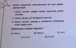 14. Karbon elementinin allotroplanından biri olan grafitin
yapıaryla ilgili,
1. Karbon atomlan yedigen halkalar oluşturacak şekilde
dizilmiştir.
II. Karbon atomlan sp hibritleşmesi yapmıştır.
III. Karbon atomlan arasında p orbitallerinin örtüşmesiyle
oluşan bağlar vardır.
Ifadelerinden hangileri doğrudur?
A) Yalnız I
B) Yalnız II
D) I ve Ill
E) II ve III
C) I ve II