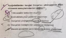 Aşağıdakilerden hangisi Dünya'nın yörüngesinin elips
olmasının sonuçlarından biri değildir?>
Yıllık sıcaklık farklarının oluşması
B) Eylül ekinoksunun gecikmeli yaşanması
C) Dünya'nın yörüngedeki hızının değişmesi
D) Dünya'nın Güneş'e olan uzaklığının değişmesi
Mevsim sürelerinin yarım kürelerde farklılık göstermesi