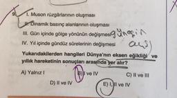 1. Muson rüzgârlarının oluşması
J. Dinamik basınç alanlarının oluşması
III. Gün içinde gölge yönünün değişmesinesin
IV. Yıl içinde gündüz sürelerinin değişmesi
and)
Yukarıdakilerden hangileri Dünya'nın eksen eğikliği ve
yıllık hareketinin sonuçları arasında yer alır?
A) Yalnız I
Ⓡ
D) II ve IV
ve IV
C) II ve III
E) I, II ve IV