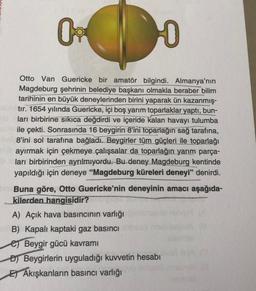 09
HO
Otto Van Guericke bir amatör bilgindi. Almanya'nın
Magdeburg şehrinin belediye başkanı olmakla beraber bilim
tarihinin en büyük deneylerinden birini yaparak ün kazanmış-
tır. 1654 yılında Guericke, içi boş yarım toparlaklar yaptı, bun-
ları birbirine sıkıca değdirdi ve içeride kalan havayı tulumba
ile çekti. Sonrasında 16 beygirin 8'ini toparlağın sağ tarafına,
8'ini sol tarafına bağladı. Beygirler tüm güçleri ile toparlağı
ayırmak için çekmeye çalışsalar da toparlağın yarım parça-
ları birbirinden ayrılmıyordu. Bu deney Magdeburg kentinde
yapıldığı için deneye "Magdeburg küreleri deneyi" denirdi.
Buna göre, Otto Guericke'nin deneyinin amacı aşağıda-
kilerden hangisidir?
A) Açık hava basıncının varlığı
B) Kapalı kaptaki gaz basıncı
e Beygir gücü kavramı
D) Beygirlerin uyguladığı kuvvetin hesabı
E) Akışkanların basıncı varlığı