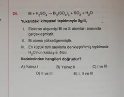 24.
Bi + H₂SO → Bi₂(SO4)3 + SO₂ + H₂O
4
2
Yukarıdaki kimyasal tepkimeyle ilgili,
I. Elektron alışverişi Bi ve S atomları arasında
gerçekleşmiştir.
II. Bi atomu yükseltgenmiştir.
III. En küçük tam sayılarla denkleştirilmiş tepkimede
H₂O'nun katsayısı 6'dır.
ifadelerinden hangileri doğrudur?
A) Yalnız I
D) II ve III
B) Yalnız II
C) I ve III
E) I, II ve III