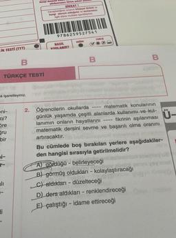 LİK TESTİ (TYT)
TÜRKÇE TESTİ
a işaretleyiniz.
eni-
mi?
Sre
gru
bir
bi-
r-
alı
B
-
Hi
Hangi deneme
çözüyorsanız lütfen yukarı yal
DİKKAT!
Cevapladığınız sınavın kitapçık türünü ve
hangi oturum olduğunu ve numaranızı
ilgili alana mutlaka işaretleyiniz.
9786259527541
NASIL
KODLANIR?
DOĞRU
YANLIS
B
B
-02
2. Öğrencilerin okullarda
matematik konularının
günlük yaşamda çeşitli alanlarda kullanımı ve kul-
fikrinin aşılanması
lanımın onların hayatlarını
matematik dersini sevme ve başarılı olma oranını
artıracaktır.
insyurox) nobelnobe
Bu cümlede boş bırakılan yerlere aşağıdakiler-
den hangisi sırasıyla getirilmelidir?
A) gördüğü - belirleyeceği
wwwww Daglypy sanig
B) görmüş oldukları - kolaylaştıracağı
C) aldıkları - düzelteceği
D) ders aldıkları - renklendireceği
E) çalıştığı - idame ettireceği
yo vay
mu
Ü-