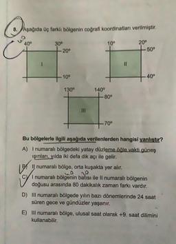 8. Aşağıda üç farklı bölgenin coğrafi koordinatları verilmiştir.
40°
30°
-20°
10⁰
130°
|||
140⁰
10⁰
- 80°
-70°
||
20⁰
-50°
40°
Bu bölgelerle ilgili aşağıda verilenlerden hangisi yanlıştır?
A) I numaralı bölgedeki yatay düzleme öğle vakti güneş
ışınları, yılda iki defa dik açı ile gelir.
LBS
BIl numaralı bölge, orta kuşakta yer alır.
Mo
I numaralı bölgenin batısı ile II numaralı bölgenin
80 dakikalık zaman
D) III numaralı bölgede yılın bazı dönemlerinde 24 saat
süren gece ve gündüzler yaşanır.
E) III numaralı bölge, ulusal saat olarak +9. saat dilimini
kullanabilir.