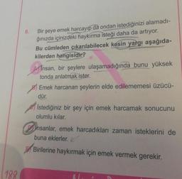 188
Bir şeye emek harcayıp da ondan istediğinizi alamadı-
ğınızda içinizdeki haykırma isteği daha da artıyor.
Bu cümleden çıkarılabilecek kesin yargı aşağıda-
kilerden hangisidir?
6.
Insan, bir şeylere ulaşamadığında bunu yüksek
tonda anlatmak ister.
Emek harcanan şeylerin elde edilememesi üzücü-
dür.
Istediğiniz bir şey için emek harcamak sonucunu
olumlu kılar.
insanlar, emek harcadıkları zaman isteklerini de
buna eklerler.
Birilerine haykırmak için emek vermek gerekir.