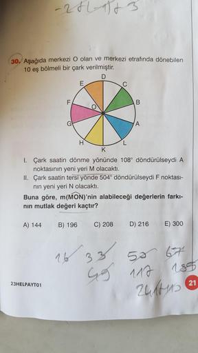 30. Aşağıda merkezi O olan ve merkezi etrafında dönebilen
10 eş bölmeli bir çark verilmiştir.
-281-1983
A) 144
23HELPAYT01
F
E
B) 196
H
K
1. Çark saatin dönme yönünde 108° döndürülseydi A
noktasının yeni yeri M olacaktı.
II. Çark saatin tersi yönde 504° dö