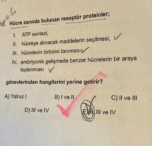 les
th
Hücre zarında bulunan reseptör proteinler;
I. ATP sentezi,
II. hücreye alınacak maddelerin seçilmesi, V
III. hücrelerin birbirini tanıması,
IV. embriyonik gelişmede benzer hücrelerin bir araya
toplanması V
görevlerinden hangilerini yerine getirir?
B