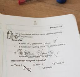 Buna göre,
I.
23. X, Y ve Z metallerinin elektron verme eğilimleri arasında
ilişkisi vardır.
II.
B
X metali ZCI çözeltisinde çözünür.
Z metalinden yapılmış kapta YCI, çözeltisi saklana-
bilir.
III. Y(k)+XCI
Deneme -5
YC(suda)
2 (suda)
tepkimesi kendiliğinden gerçekleşir.
ifadelerinden hangileri doğrudur?
A) Yalnız II
B) Yalnız I
D) ve II
X,
(k)
E) II ve III
C) Yalnız III