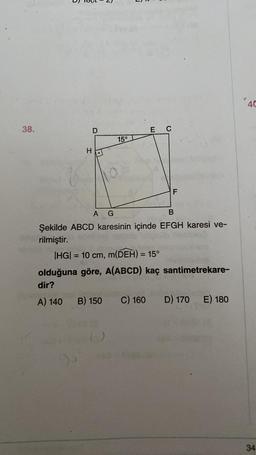 38.
D
H
10
15°
E C
LL
A G
B
Şekilde ABCD karesinin içinde EFGH karesi ve-
rilmiştir.
|HG| = 10 cm, m(DEH) = 15°
olduğuna göre, A(ABCD) kaç santimetrekare-
dir?
A) 140 B) 150 C) 160
An
D) 170
E) 180
40
34