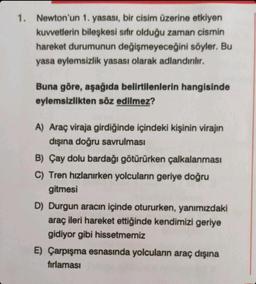 1. Newton'un
1. yasası, bir cisim üzerine etkiyen
kuvvetlerin bileşkesi sıfır olduğu zaman cismin
hareket durumunun değişmeyeceğini söyler. Bu
yasa eylemsizlik yasası olarak adlandırılır.
Buna göre, aşağıda belirtilenlerin hangisinde
eylemsizlikten söz edilmez?
A) Araç viraja girdiğinde içindeki kişinin virajın
dışına doğru savrulması
B) Çay dolu bardağı götürürken çalkalanması
C) Tren hızlanırken yolcuların geriye doğru
gitmesi
D) Durgun aracın içinde otururken, yanımızdaki
araç ileri hareket ettiğinde kendimizi geriye
gidiyor gibi hissetmemiz
E) Çarpışma esnasında yolcuların araç dışına
fırlaması