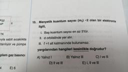 X(g)
4P
11
TK
ıyla sabit sıcaklıkta
xtarılıyor ve pompa
plam gaz basıncı
4 E) 6
nelo abiemie te
08
13. Manyetik kuantum sayısı (m) -2 olan bir elektronla
ilgili,
novilde elsir al
08 abl. Baş kuantum sayısı en az 3'tür.
Tome II. d orbitalinde yer alır.
III. =1 alt katmanında bulunamaz.
yargılarından hangileri kesinlikle doğrudur?
A) Yalnız Imunoy B) Yalnız III
OF D) II ve III
C) I ve III
E) I, II ve III
Osebnünöy x+ @