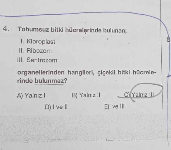 4.
Tohumsuz bitki hücrelerinde bulunan;
I. Kloroplast
II. Ribozom
III. Sentrozom
organellerinden hangileri, çiçekli bitki hücrele-
rinde bulunmaz?
A) Yalnız I
D) I ve II
B) Yalnız II
C)Yalnız III
E)I ve III