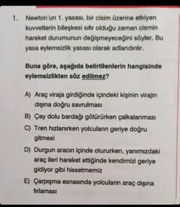 1. Newton'un 1. yasası, bir cisim üzerine etkiyen
kuvvetlerin bileşkesi sıfır olduğu zaman cismin
hareket durumunun değişmeyeceğini söyler. Bu
yasa eylemsizlik yasası olarak adlandırılır.
Buna göre, aşağıda belirtilenlerin hangisinde
eylemsizlikten söz edilmez?
A) Araç viraja girdiğinde içindeki kişinin virajın
dışına doğru savrulması
B) Çay dolu bardağı götürürken çalkalanması
C) Tren hızlanırken yolcuların geriye doğru
gitmesi
D) Durgun aracın içinde otururken, yanımızdaki
araç ileri hareket ettiğinde kendimizi geriye
gidiyor gibi hissetmemiz
E) Çarpışma esnasında yolcuların araç dışına
fırlaması