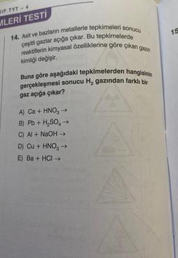 IF TYT - 4
MLERİ TESTİ
14. Asit ve bazların metallerle tepkimeleri sonucu
reaktiflerin kimyasal özelliklerine göre çıkan gazın
çeşitli gazlar açığa çıkar. Bu tepkimelerde
kimliği değişir.
Buna göre aşağıdaki tepkimelerden hangisinin
gerçekleşmesi sonucu H₂ gazından farklı bir
gaz açığa çıkar?
A) Ca + HNO3 →
B) Pb + H₂SO4 →
C) Al + NaOH →
1091
D) Cu + HNO3 →
E) Ba + HCI →
15