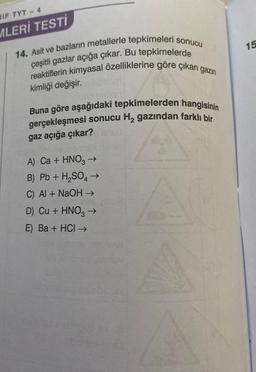 IF TYT - 4
MLERİ TESTİ
14. Asit ve bazların metallerle tepkimeleri sonucu
reaktiflerin kimyasal özelliklerine göre çıkan gazın
çeşitli gazlar açığa çıkar. Bu tepkimelerde
kimliği değişir.
Buna göre aşağıdaki tepkimelerden hangisinin
gerçekleşmesi sonucu H₂ gazından farklı bir
gaz açığa çıkar?
A) Ca + HNO3 →
B) Pb + H₂SO4 →
C) Al + NaOH →
1091
D) Cu + HNO3 →
E) Ba + HCI →
15