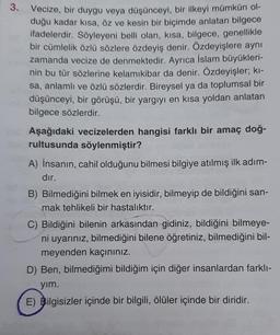 3.
Vecize, bir duygu veya düşünceyi, bir ilkeyi mümkün ol-
duğu kadar kısa, öz ve kesin bir biçimde anlatan bilgece
ifadelerdir. Söyleyeni belli olan, kısa, bilgece, genellikle
bir cümlelik özlü sözlere özdeyiş denir. Özdeyişlere aynı
zamanda vecize de denmektedir. Ayrıca İslam büyükleri-
nin bu tür sözlerine kelamikibar da denir. Özdeyişler; kı-
sa, anlamlı ve özlü sözlerdir. Bireysel ya da toplumsal bir
düşünceyi, bir görüşü, bir yargıyı en kısa yoldan anlatan
bilgece sözlerdir.
Aşağıdaki vecizelerden hangisi farklı bir amaç doğ-
rultusunda söylenmiştir?
A) İnsanın, cahil olduğunu bilmesi bilgiye atılmış ilk adım-
dır.
B) Bilmediğini bilmek en iyisidir, bilmeyip de bildiğini san-
mak tehlikeli bir hastalıktır.
C) Bildiğini bilenin arkasından gidiniz, bildiğini bilmeye-
ni uyarınız, bilmediğini bilene öğretiniz, bilmediğini bil-
meyenden kaçınınız.
D) Ben, bilmediğimi bildiğim için diğer insanlardan farklı-
yım.
E) Bilgisizler içinde bir bilgili, ölüler içinde bir diridir.