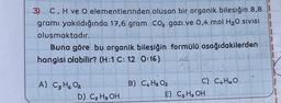 3) C, H ve O elementlerinden
oluşan bir organik bileşiğin 8,8
gramı yakıldığında 17,6 gram CO₂ gazi ve 0,4 mol H₂0 SIVISI
oluşmaktadır.
Buna göre bu organik bileşiğin formülü aşağıdakilerden
hangisi olabilir? (H:1 C: 12 0:16)
126
A) C3H6 02
D) C₂H5OH
B) C4H8 02
C) C4H₁0O
E) C3 H₂OH