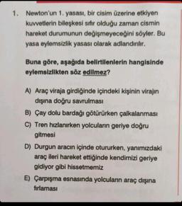 1. Newton'un
1. yasası, bir cisim üzerine etkiyen
kuvvetlerin bileşkesi sıfır olduğu zaman cismin
hareket durumunun değişmeyeceğini söyler. Bu
yasa eylemsizlik yasası olarak adlandırılır.
Buna göre, aşağıda belirtilenlerin hangisinde
eylemsizlikten söz edilmez?
A) Araç viraja girdiğinde içindeki kişinin virajın
dışına doğru savrulması
B) Çay dolu bardağı götürürken çalkalanması
C) Tren hızlanırken yolcuların geriye doğru
gitmesi
D) Durgun aracın içinde otururken, yanımızdaki
araç ileri hareket ettiğinde kendimizi geriye
gidiyor gibi hissetmemiz
E) Çarpışma esnasında yolcuların araç dışına
fırlaması