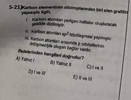 S-21) Karbon elementinin allotroplarından biri olan grafitin
yapısıyla ilgill,
1. Karbon atomları yedigen halkalar oluşturacak
şekilde dizilmiştir.
11. Karbon atomları sp2 hibritleşmesi yapmıştır.
III. Karbon atomları arasında p orbitallerinin
örtüşmesiyle oluşan bağlar vardır.
ifadelerinden hangileri doğrudur?
A) Yalnız I
B) Yalnız II
D) I ve III
C) I ve Il
E) Il ve Ill