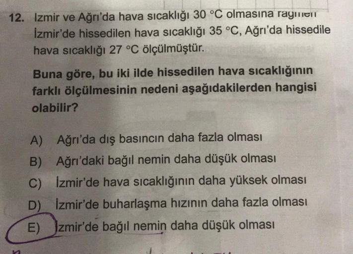 12. Izmir ve Ağrı'da hava sıcaklığı 30 °C olmasına ragmen
İzmir'de hissedilen hava sıcaklığı 35 °C, Ağrı'da hissedile
hava sıcaklığı 27 °C ölçülmüştür.
n
Buna göre, bu iki ilde hissedilen hava sıcaklığının
farklı ölçülmesinin nedeni aşağıdakilerden hangisi