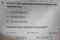 9. 0,4 mol H₂SO4 içeren sulu çözeltiyi tamamen nötr-
leştirmek için;
I. 0,4 mol Mg(OH)2
II. 0,8 mol NaOH
III. 0,8 mol HCOOH
maddelerinden hangileri kullanılabilir?
A) Yalnız I
B) Yalnız II
D) II ve III
E) I, II ve III
C) I ve II