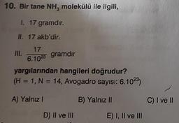 10. Bir tane NH3 molekülü ile ilgili,
I. 17 gramdır.
II. 17 akb'dir.
17
6.1023
III.
gramdır
yargılarından hangileri doğrudur?
(H = 1, N = 14, Avogadro sayısı: 6.10²3)
A) Yalnız I
D) II ve III
B) Yalnız II
E) I, II ve III
C) I ve II