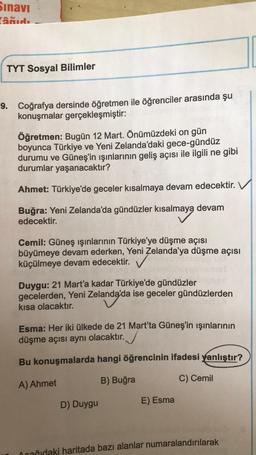 Sınavı
âğıdı
TYT Sosyal Bilimler
9. Coğrafya dersinde öğretmen ile öğrenciler arasında şu
konuşmalar gerçekleşmiştir:
Öğretmen: Bugün 12 Mart. Önümüzdeki on gün
boyunca Türkiye ve Yeni Zelanda'daki gece-gündüz
durumu ve Güneş'in ışınlarının geliş açısı ile ilgili ne gibi
durumlar yaşanacaktır?
Ahmet: Türkiye'de geceler kısalmaya devam edecektir.
Buğra: Yeni Zelanda'da gündüzler kısalmaya devam
edecektir.
Cemil: Güneş ışınlarının Türkiye'ye düşme açısı
büyümeye devam ederken, Yeni Zelanda'ya düşme açısı
küçülmeye devam edecektir.
Duygu: 21 Mart'a kadar Türkiye'de gündüzler05.20
gecelerden, Yeni Zelanda'da ise geceler gündüzlerden
kısa olacaktır.
Esma: Her iki ülkede de 21 Mart'ta Güneş'in ışınlarının
düşme açısı aynı olacaktır.
Bu konuşmalarda hangi öğrencinin ifadesi yanlıştır?
A) Ahmet
B) Buğra
C) Cemil
D) Duygu
E) Esma
Ocağıdaki haritada bazı alanlar numaralandırılarak