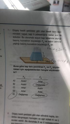re
7. Düşey kesiti şekildeki gibi olan kesik koní biçi-
md mindeki kapalı kap h yüksekliğine kadar sıvı ile
ad doludur. Bu durumda suyun kap tabanına yaptığı
basınç kuvvetinin büyüklüğü F ve kabın zemine
yaptığı basınç kuvvetinin büyüklüğü Fk dir.
K
A)
B)