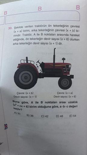 B
ğr-
g
Çevre: (x + b)
Devir sayısı: (x + 1)
B
30. Şekilde verilen traktörün ön tekerleğinin çevresi
(x + a) birim, arka tekerleğinin çevresi (x + b) bi-
rimdir. Traktör, A ile B noktaları arasında hareket
ettiğinde, ön tekerleğin devir sayısı (x + 6) olur