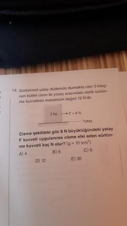 7
e
14. Sürtünmeli yatay düzlemde durmakta olan 3 kilog-
ram kütleli cisim ile yüzey arasındaki statik sürtün-
me kuvvetinin maksimum değeri 12 N'dir.
3 kg -F=8N
D) 12
Cisme şekildeki gibi 8 N büyüklüğündeki yatay
F kuvveti uygulanırsa cisme etki eden sürtün-
me kuvveti kaç N olur? (g = 10 m/s²)
A) 4
B) 6
C) 8
Yatay
E) 30