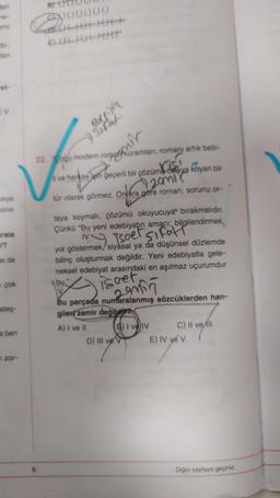 den
ne-
emi
do-
dan
V
veya
sine
urala
r?
de de
çok
ateş-
ben
zor-
B) (
6
000000
E) 000000
Bolsisin
Sifat
22. "Coğu modern rorpankuramlari, romanı artık belir-
mir
li ve herkes için geçerli bir çözüm ortaya koyan bir
inst
20mi
tür olarak görmez. Onlára göre roman; sorunu or-
taya koymalı, çözümü okuyucuya bırakmalıdır.
Çünkü "Bu yeni edebiyatın amacı; bilgilendirmek,
IV
My Tsoet sifatl
yol göstermek/siyasal ya da düşünsel düzlemde
bilinç oluşturmak değildir. Yeni edebiyatla gele-
neksel edebiyat arasındaki en aşılmaz uçurumdur
isoet
2 min
bu,"
V
Bu parçada numaralanmış sözcüklerden han-
gileri zamir değildir
A) I ve II
B) I ve IV
D) III ve V
C) II ve ill
E) IV ye V
Diğer sayfaya geçiniz.