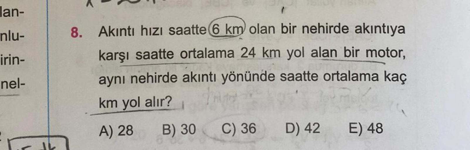 lan-
nlu-
irin-
nel-
1
8. Akıntı hızı saatte 6 km olan bir nehirde akıntıya
karşı saatte ortalama 24 km yol alan bir motor,
aynı nehirde akıntı yönünde saatte ortalama kaç
km yol alır?
A) 28
B) 30 C) 36
D) 42
E) 48