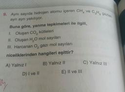 9. Aynı sayıda hidrojen atomu içeren CH4 ve C₂H₂ gazlan
ayrı ayrı yakılıyor.
Buna göre, yanma tepkimeleri ile ilgili,
1. Oluşan CO₂ kütleleri
II. Oluşan H₂O mol sayıları
III. Harcanan O₂ gazı mol sayıları
niceliklerinden hangileri eşittir?
B) Yalnız II
A) Yalnız I
D) I ve II
E) II ve III
C) Yalnız III