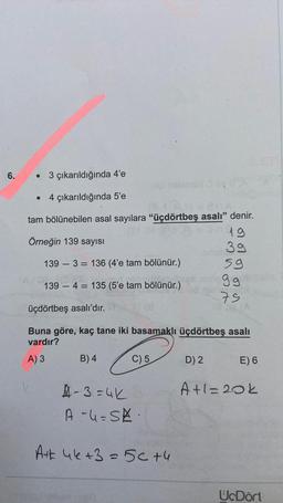 6.
●
3 çıkarıldığında 4'e
4 çıkarıldığında 5'e
tam bölünebilen asal sayılara "üçdörtbeş asalı" denir.
19
Örneğin 139 sayısı
39
139 3 136 (4'e tam bölünür.)
139 4 = 135 (5'e tam bölünür.)
üçdörtbeş asalı'dır.
Buna göre, kaç tane iki basamaklı üçdörtbeş asalı
vardır?
A) 3
B) 4
2
C) 5
A-3=4K
A-4=SK.
A+ 46+3 = 5c +4
59
9ge sain
75
D) 2
E) 6
A+1=20k
UcDört