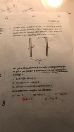 deki
ün-
e
A
g
5.
bir yörüngede
hazı
K
A
Elektrik yükü +q, kütlesi m olan bir parçacık K nokta-
sından serbest bırakılıyor. Düşey düzlemdeki yüklü lev-
halar arasında hareket eden parçacık, karşı levhaya L
noktasında ve v büyüklüğünde hız ile çarpıyor.
A) Yalnız I
+q
d-
V
1. parçacığın kütlesi m,
II. levhalar arası uzaklık d,
D) I ve III
Fen Bilimleri
Yer çekimi kuvveti ve sürtünmeler önemsenmediği-
ne göre, parçacığın L noktasına varma hızının bü-
yüklüğü v;
L
III. levhalar arasındaki potansiyel fark V
niceliklerinden hangilerine bağlıdır?
B) Yalnız II
A
C) Yalnız III
E) I, II ve III