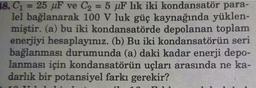 18. C₁ = 25 µF ve C₂ = 5 uF lik iki kondansatör para-
lel bağlanarak 100 V luk güç kaynağında yüklen-
miştir. (a) bu iki kondansatörde depolanan toplam
enerjiyi hesaplayınız. (b) Bu iki kondansatörün seri
bağlanması durumunda (a) daki kadar enerji depo-
lanması için kondansatörün uçları arasında ne ka-
darlık bir potansiyel farkı gerekir?
10 TT 1