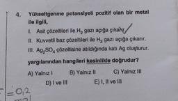 4.
Yükseltgenme potansiyeli pozitif olan bir metal
ile ilgili,
1. Asit çözeltileri ile H₂ gazı açığa çıkarır,
II. Kuvvetli baz çözeltileri ile H₂ gazı açığa çıkarır.
III. Ag₂SO4 çözeltisine atıldığında katı Ag oluşturur.
yargılarından hangileri kesinlikle doğrudur?
A) Yalnız I
0,2
nal
D) I ve III
B) Yalnız II
C) Yalnız III
E) I, II ve III