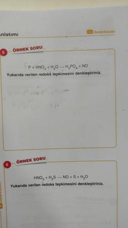 Anlatımı
5
ÖRNEK SORU
6
P+ HNO3 + H₂O- H₂PO₂ + NO
Yukarıda verilen redoks tepkimesini denkleştiriniz.
/benimhocam
ÖRNEK SORU
HNO3 + H₂S NO + S + H₂O
Yukarıda verilen redoks tepkimesini denkleştiriniz.