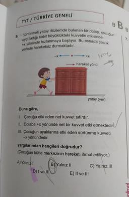 BB
5. Sürtünmeli yatay düzlemde bulunan bir dolap, çocuğun
uyguladığı sabit büyüklükteki kuvvetin etkisinde
+x yönünde hızlanmaya başlıyor. Bu esnada çocuk
yerinde hareketsiz durmaktadır.
TYT/TÜRKİYE GENELİ
-X
A) Yalnız I
-.
D) I ve II
+X ivme
s
Buna göre,
1. Çocuğa etki eden net kuvvet sıfırdır.
II. Dolaba +x yönünde net bir kuvvet etki etmektedir.
III. Çocuğun ayaklarına etki eden sürtünme kuvveti
-x yönündedir.
hareket yönü
yargılarından hangileri doğrudur?
(Çocuğun kütle merkezinin hareketi ihmal ediliyor.)
B) Yalnız II
yatay (yer)
E) II ve III
C) Yalnız III
7.
olimal