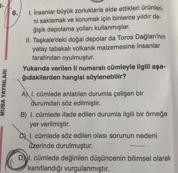 1-
MUBA YAYINLARI
6.
I. İnsanlar büyük zorluklarla elde ettikleri ürünleri-
ni saklamak ve korumak için binlerce yıldır de-
ğişik depolama yolları kullanmışlar.
II. Taşkale'deki doğal depolar da Toros Dağları'nın
yatay tabakalı volkanik malzemesine insanlar
tarafından oyulmuştur.
Yukarıda verilen II numaralı cümleyle ilgili aşa-
ğıdakilerden hangisi söylenebilir?
A I. cümlede anlatılan durumla çelişen bir
durumdan söz edilmiştir.
B) I. cümlede ifade edilen durumla ilgili bir örneğe
yer verilmiştir.
I. cümlede söz edilen olası sorunun nedeni
üzerinde durulmuştur.
DI. cümlede değinilen düşüncenin bilimsel olarak
kanıtlandığı vurgulanmıştır.