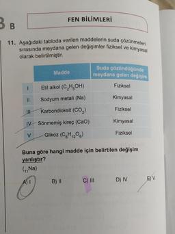 3 B
11. Aşağıdaki tabloda verilen maddelerin suda çözünmeleri
sırasında meydana gelen değişimler fiziksel ve kimyasal
olarak belirtilmiştir.
1
||
W
IV
V
FEN BİLİMLERİ
Madde
Etil alkol (C₂H5OH)
Sodyum metali (Na)
Karbondioksit (CO₂)
Sönmemiş kireç (Cao)
Glikoz (C6H₁2O6)
B) II
Suda çözündüğünde
meydana gelen değişim
Fiziksel
Kimyasal
Fiziksel
Buna göre hangi madde için belirtilen değişim
yanlıştır?
(₁₁Na)
A) I
C) III
Kimyasal
Fiziksel
D) IV
E) V