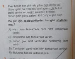 1. Evet benim her şiirimde yılan dişli diken var
Sizler gidin bal verecek yeni açmış gül bulun
Belki benim acı sesim kulakları tırmalar
Sizler gidin genç kızların türküsüyle şen olun
Bu şiir için aşağıdakilerden hangisi söylene-
mez?
A) Hem isim tamlaması hem sifat tamlaması
vardır.
B) Zincirleme isim tamlaması vardır.
C) Birden çok sıfat tarafından nitelenmiş isim
vardır.
D) Tamlayanı zamir olan isim tamlaması vardı
E) Bulunma hâl eki kullanılmıştır.
ODG