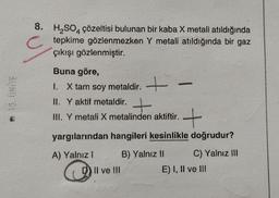 NEJ
8. H₂SO4 çözeltisi bulunan bir kaba X metali atıldığında
tepkime gözlenmezken Y metali atıldığında bir gaz
çıkışı gözlenmiştir.
Buna göre,
1. X tam soy metaldir. +
II. Y aktif metaldir. +
III. Y metali X metalinden aktiftir.
-
+
yargılarından hangileri kesinlikle doğrudur?
A) Yalnız I
B) Yalnız II
C) Yalnız III
D) II ve III
E) I, II ve III