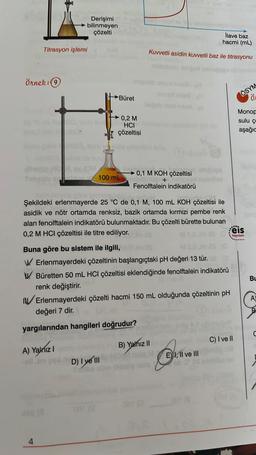 Örnek: 9
Titrasyon işlemi
Derişimi
bilinmeyen
çözelti
01 (3
HO, O JOH
A) Yalnız I
-ell Jm
4
Büret
0,2 M
HCI
çözeltisi
100 mL
D) I ye III
031 (0
Şekildeki erlenmayerde 25 °C de 0,1 M, 100 mL KOH çözeltisi ile
asidik ve nötr ortamda renksiz, bazik ortamda kırmızı pembe renk
alan fenolftalein indikatörü bulunmaktadır. Bu çözelti bürette bulunan
0,2 M HCI çözeltisi ile titre ediliyor.
MIO
Buna göre bu sistem ile ilgili,
MS.C
W Erlenmayerdeki çözeltinin başlangıçtaki pH değeri 13 tür. 08
Büretten 50 mL HCI çözeltisi eklendiğinde fenolftalein indikatörü
renk değiştirir.
Kuvvetli asidin kuvvetli baz ile titrasyonu
0,1 M KOH çözeltisi
+
Fenolftalein indikatörü
Erlenmayerdeki çözelti hacmi 150 mL olduğunda çözeltinin pH
değeri 7 dir.
yargılarından hangileri doğrudur?
İlave baz
hacmi (mL)
Myan
B) Yalnız II
E) I, II ve III
ÖSYM
.....
seis
Ö
Monop
sulu ç
aşağıc
C) I ve II
Yayınlanı
Bu
A)