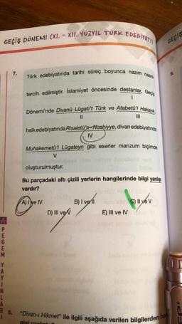 GEÇIŞ DÖNEMI (XI. XII. YÜZYIL TÜRK EDEBIYATI)
PEGEM
E
M
Y
A
Y
1
N
L
A
7.
Türk edebiyatında tarihi süreç boyunca nazim nesre
tercih edilmiştir. İslamiyet öncesinde destanlar, Geçiş
1
Dönemi'nde Divanü Lügati't Türk ve Atabetü'l Hakayık,
||
halk edebiyatında Risaletü'n-Nushiyye, divan edebiyatında
IV
Muhakemetü'l Lügateyn gibi eserler manzum biçimde
gotheth
oluşturulmuştur.
V
A) Iye IV
Bu parçadaki altı çizili yerlerin hangilerinde bilgi yanlışı
vardır?
gisi vank
D) III ve
Dig
|||
B) I vell
E) III ve IV
C) II ye V
"Divan-ı Hikmet" ile ilgili aşağıda verilen bilgilerden ha
GECIS