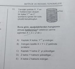 n
11.
AKTİFLİK VE REDOKS TEPKİMELERİ
Yandaki şekilde X, Y ve
Z katılarından oluşan
bir kaba Y+2 ve Z™
iyonlarını içeren bir sulu
çözelti konulmuştur.
Y+2
(suda)
Z(suda)
Buna göre, aşağıdakilerden hangisinin
olması beklenmez? (elektron verme
eğilimleri X > Y> Z dir.)
A) Kaptaki X katısı, Y*2 yi indirger.
B) İndirgen özellik X > Y> Z şeklinde
sıralanır.
-Kap
C) Kaptaki Y katısı Z yi yükseltger.
D) Z katısı Y katısını yükseltger.
E) X katısı Z katısını indirger.