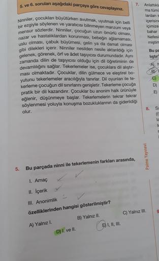 5. ve 6. soruları aşağıdaki parçaya göre cevaplayınız.
Ninniler, çocukları büyütürken avutmak, uyutmak için belli
bir ezgiyle söylenen ve yaratıcısı bilinmeyen manzum veya
mensur sözlerdir. Ninniler, çocuğun uzun ömürlü olması,
nazar ve hastalıklardan koru