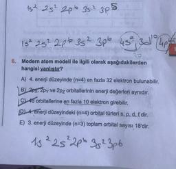 15² 25² 2p 35²² 3p²
2 3pb 43² 3d 4p
3
6. Modern atom modeli ile ilgili olarak aşağıdakilerden
hangisi yanlıştır?
A) 4. enerji düzeyinde (n=4) en fazla 32 elektron bulunabilir.
B) 2px, 2py ve 2pz orbitallerinin enerji değerleri aynıdır.
C) 4d orbitallerine en fazla 10 elektron girebilir.
15² 25² 2p 35² 3p6
D) 4. enerji düzeyindeki (n=4) orbital türleri s, p, d, f dir. D
E) 3. enerji düzeyinde (n=3) toplam orbital sayısı 18'dir.
15 225 ² 2p 35² 3pb